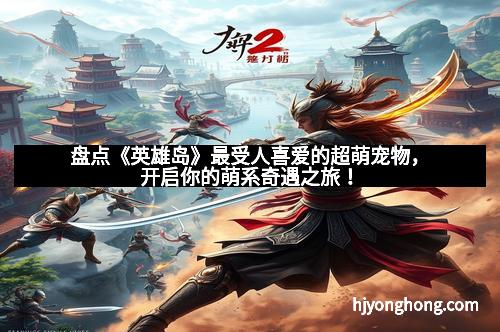 盘点《英雄岛》最受人喜爱的超萌宠物，开启你的萌系奇遇之旅！